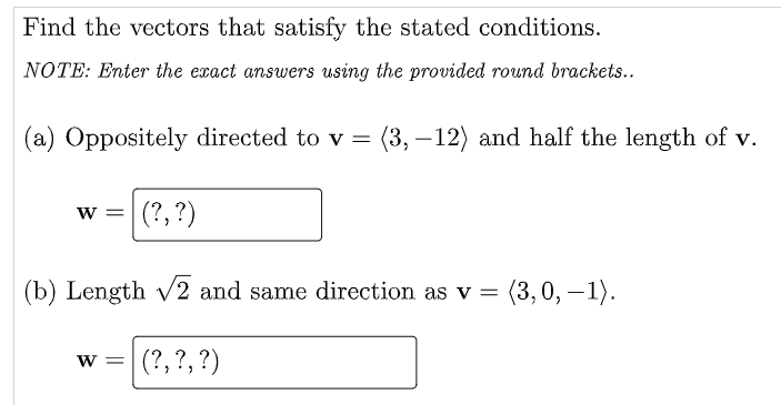 Find the vectors that satisfy the stated conditions.
NOTE: Enter the exact answers using the provided round brackets..
(a) Oppositely directed to v = (3, – 12) and half the length of v.
w =
(?, ?)
(b) Length v2 and same direction as v = (3,0, –1).
(?, ?, ?)
W =
