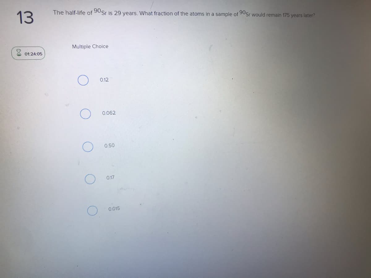 The half-life of 90Sr is 29 years. What fraction of the atoms in a sample of 90Sr would remain 175 years later?
13
Multiple Choice
01:24:05
0.12
0.062
0.50
0.17
0.015
