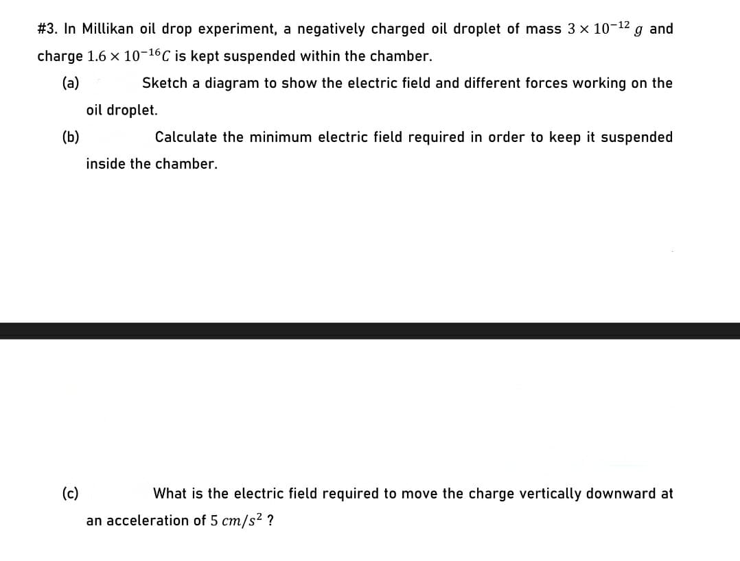 #3. In Millikan oil drop experiment, a negatively charged oil droplet of mass 3 x 10-12 g and
charge 1.6 x 10-16C is kept suspended within the chamber.
(a)
Sketch a diagram to show the electric field and different forces working on the
oil droplet.
(b)
Calculate the minimum electric field required in order to keep it suspended
inside the chamber.
(c)
What is the electric field required to move the charge vertically downward at
an acceleration of 5 cm/s2 ?
