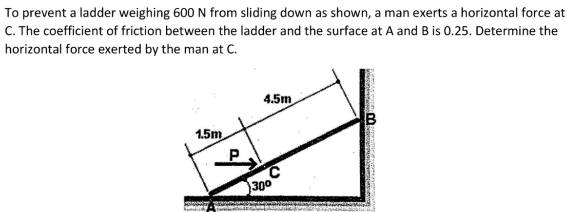 To prevent a ladder weighing 600 N from sliding down as shown, a man exerts a horizontal force at
C. The coefficient of friction between the ladder and the surface at A and B is 0.25. Determine the
horizontal force exerted by the man at C.
4.5m
1.5m
300
