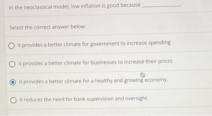 In the neoclassical model, low inflation is good because
Select the correct answer below:
O it provides a better climate for government to increase spending
O it provides a better climate for businesses to increase their prices
it provides a better climate for a healthy and growing economy.
O it reduces the need for bank supervision and oversight.
