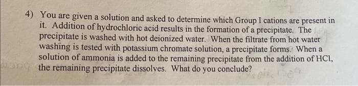 4) You are given a solution and asked to determine which Group I cations are present in
it. Addition of hydrochloric acid results in the formation of a precipitate. The
precipitate is washed with hot deionized water. When the filtrate from hot water
washing is tested with potassium chromate solution, a precipitate forms. When a
solution of ammonia is added to the remaining precipitate from the addition of HCI,
the remaining precipitate dissolves. What do you conclude?
