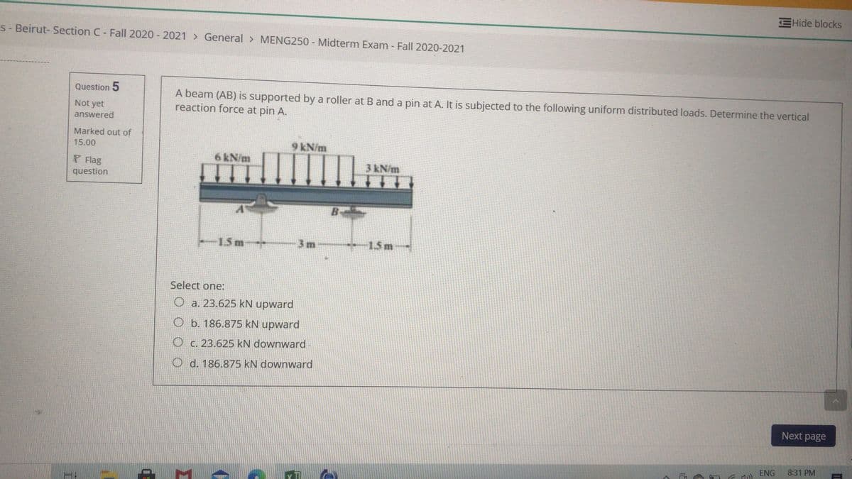 EHide blocks
S- Beirut- Section C- Fall 2020 - 2021 > General > MENG250 - Midterm Exam - Fal| 2020-2021
Question 5
A beam (AB) is supported by a roller at B and a pin at A. It is subjected to the following uniform distributed loads. Determine the vertical
reaction force at pin A.
Not yet
answered
Marked out of
15.00
9 kN/m
6 kN/m
P Flag
3 kN/m
question
B-
-1.5m
3 m
*1.5m
Select one:
O a. 23.625 kN upward
O b. 186.875 kN upward
O c. 23.625 kN downward
O d. 186.875 kN downward
Next page
ENG
8:31 PM
