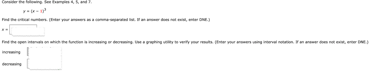 Consider the following. See Examples 4, 5, and 7.
y = (x -
1)3
Find the critical numbers. (Enter your answers as a comma-separated list. If an answer does not exist, enter DNE.)
X =
Find the open intervals on which the function is increasing or decreasing. Use a graphing utility to verify your results. (Enter your answers using interval notation. If an answer does not exist, enter DNE.)
increasing
decreasing
