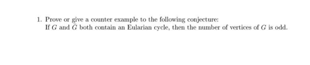 1. Prove or give a counter example to the following conjecture:
If G and G both contain an Eularian cycle, then the number of vertices of G is odd.
