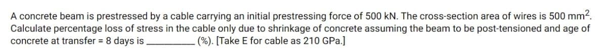 A concrete beam is prestressed by a cable carrying an initial prestressing force of 500 kN. The cross-section area of wires is 500 mm².
Calculate percentage loss of stress in the cable only due to shrinkage of concrete assuming the beam to be post-tensioned and age of
concrete at transfer = 8 days is
(%). [Take E for cable as 210 GPa.]
