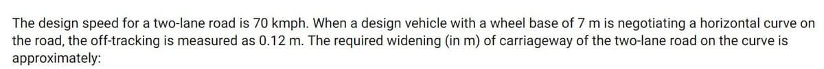 The design speed for a two-lane road is 70 kmph. When a design vehicle with a wheel base of 7 m is negotiating a horizontal curve on
the road, the off-tracking is measured as 0.12 m. The required widening (in m) of carriageway of the two-lane road on the curve is
approximately:
