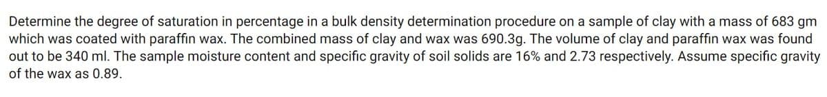 Determine the degree of saturation in percentage in a bulk density determination procedure on a sample of clay with a mass of 683 gm
which was coated with paraffin wax. The combined mass of clay and wax was 690.3g. The volume of clay and paraffin wax was found
out to be 340 ml. The sample moisture content and specific gravity of soil solids are 16% and 2.73 respectively. Assume specific gravity
of the wax as 0.89.
