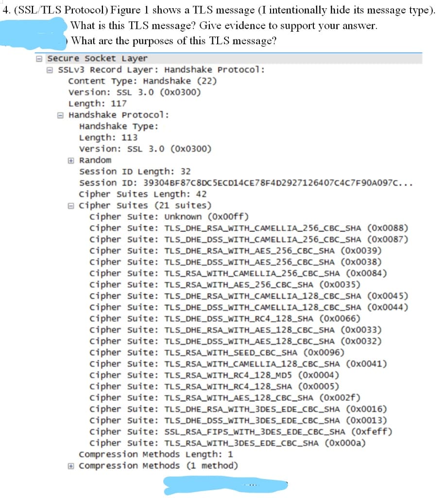 4. (SSL/TLS Protocol) Figure 1 shows a TLS message (I intentionally hide its message type).
What is this TLS message? Give evidence to support your answer.
What are the purposes of this TLS message?
secure socket Layer
a SSLV3 Record Layer: Handshake Protocol:
Content Type: Handshake (22)
Version: L 3.0 (0x0300)
Length: 117
O Handshake Protocol:
Handshake Type:
Length: 113
version: sL 3.0 (0x0300)
E Random
Session ID Length: 32
Session ID: 39304BF87C8DC 5ECD14CE78F4D2927126407C4C7F90A097C...
Cipher suites Length: 42
e cipher suites (21 suites)
cipher suite: Unknown (0x00ff)
cipher suite: TLS_DHE_RSA_WITH_CAMELLIA_256_CBc_SHA (0x0088)
cipher suite: TLS_DHE_DSS_WITH_CAMELLIA_256_CBC_SHA (0x0087)
cipher Suite: TLS_DHE_RSA_WITH_AES_256_CBC_SHA (0x0039)
Cipher suite: TLS_DHE_DSS_WITH_AES_256_CBC_SHA (0x0038)
cipher suite: TLS_RSA_WITH_CAMELLIA_256_CBC_SHA (0x0084)
cipher suite: TLS_RSA_WITH_AES_256_CBC_SHA (0x0035)
Cipher suite: TLS_DHE_RSA_WITH_CAMELLIA 128_CBc_SHA (0x0045)
Cipher suite: TLS_DHE_DsS_WITH_CAMELLIA 128_CBc_SHA (0x0044)
cipher suite: TLS_DHE_DSS_WITH_RC4_128_SHA (0x0066)
cipher suite: TLS_DHE_RSA_WITH_AES_128_CBC_SHA (0x0033)
cipher suite: TLS_DHE_DSs_WITH_AES_128_CBC_SHA (0x0032)
cipher suite: TLS_RSA_WITH_SEED_CBC_SHA (0x0096)
cipher suite: TLS_RSA_WITH_CAMELLIA_128_CBC_SHA (0x0041)
cipher suite: TLS_RSA_WITH_RC4_128_MD5 (0x0004)
cipher suite: TLS_RSA_WITH_RC4_128_SHA (0x0005)
cipher suite: TLS_RSA_WITH_AES_128_CBC_SHA (0x002f)
cipher suite: TLS_DHE_RSA_WITH_3DES_EDE_CBC_SHA (0x0016)
cipher suite: TLS_DHE_DSS_WITH_3DES_EDE_CBC_SHA (0x0013)
Cipher suite: SSL_RSA_FIPS_WITH_3DES_EDE_CBC_SHA (0xfeff)
cipher suite: TLS_RSA_WITH_3DES_EDE_CBC_SHA (0x000a)
Compression Methods Length: 1
E Compression Methods (1 method)
