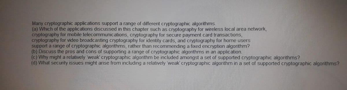 Many cryptographic applications support a range of different cryptographic algorithms.
(a) Which of the applications discussed in this chapter such as cryptography for wireless local area network,
cryptography for mobile telecommunications, cryptography for secure payment card transactions,
cryptography for video broadcasting cryptography for identity cards, and cryptography for home users
support a range of cryptographic algorithms, rather than recommending a fixed encryption algorithm?
(b) Discuss the pros and cons of supporting a range of cryptographic algorithms in an application.
(c) Why might a relatively weak' cryptographic algorithm be included amongst a set of supported cryptographic algorithms?
(d) What security issues might arise from including a relatively 'weak' cryptographic algorithm in a set of supported cryptographic algorithms?
