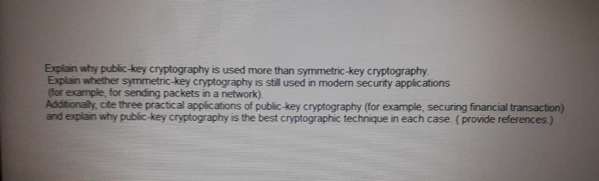 Explain why public-key cryptography is used more than symmetric-key cryptography.
Explain whether symmetric-key cryptography is still used in modern security applications
(for example, for sending packets in a network).
Additionally, cite three practical applications of public-key cryptography (for example, securing financial transaction)
and explain why public-key cryptography is the best cryptographic technique in each case. (provide references.)
