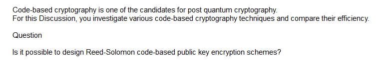 Code-based cryptography is one of the candidates for post quantum cryptography.
For this Discussion, you investigate various code-based cryptography techniques and compare their efficiency.
Question
Is it possible to design Reed-Solomon code-based public key encryption schemes?
