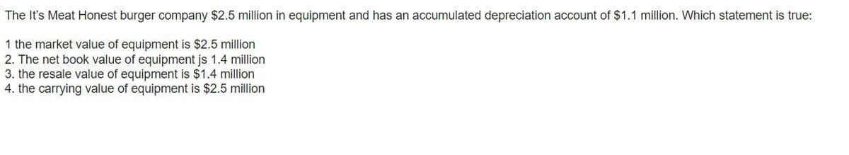 The It's Meat Honest burger company $2.5 million in equipment and has an accumulated depreciation account of $1.1 million. Which statement is true:
1 the market value of equipment is $2.5 million
2. The net book value of equipment js 1.4 million
3. the resale value of equipment is $1.4 million
4. the carrying value of equipment is $2.5 million