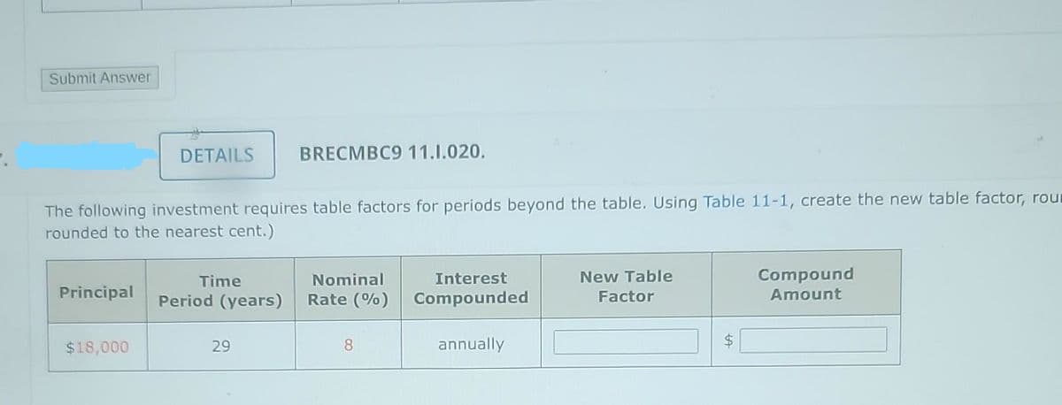 Submit Answer
The following investment requires table factors for periods beyond the table. Using Table 11-1, create the new table factor, rour
rounded to the nearest cent.)
Principal
DETAILS BRECMBC9 11.1.020.
$18,000
Time
Period (years)
29
Nominal
Rate (%)
8
Interest
Compounded
annually
New Table
Factor
Compound
Amount