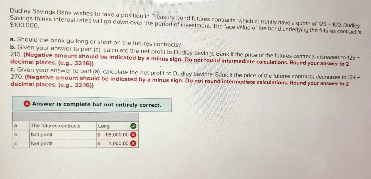 Dudley Savings Bank wishes to take a position in Treasury bond futures contracts, which currently have a quote of 125 - 100. Dudley
Savings thinks interest rates will go down over the period of investment. The face value of the bond underlying the futures contract is
$100,000.
a. Should the bank go long or short on the futures contracts?
b. Given your answer to part (a), calculate the net profit to Dudley Savings Bank if the price of the futures contracts increases to 125 -
210. (Negative amount should be indicated by a minus sign. Do not round intermediate calculations. Round your answer to 2
decimal places. (e.g., 32.16))
c. Given your answer to part (a), calculate the net profit to Dudley Savings Bank if the price of the futures contracts decreases to 124 -
270. (Negative amount should be indicated by a minus sign. Do not round intermediate calculations. Round your answer to 2
decimal places. (e.g., 32.16))
a.
b.
C.
X Answer is complete but not entirely correct.
The futures contracts
Net profit
Net profit
Long
✓
$ 68,000.00 X
$ 1,000.00 x