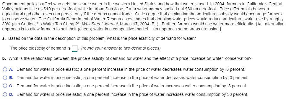 Government policies affect who gets the scarce water in the western United States and how that water is used. In 2004, farmers in California's Central
Valley paid as little as $10 per acre-foot, while in urban San Jose, CA, a water agency shelled out $80 an acre-foot. Price differentials between
agricultural and other uses can persist only if the groups cannot trade. Critics argue that eliminating the agricultural subsidy would encourage farmers
to conserve water. The California Department of Water Resources estimates that doubling water prices would reduce agricultural water use by roughly
30% (Jim Carlton, "Is Water Too Cheap?" Wall Street Journal, March 17, 2004, B1). Further, farmers would use water more efficiently. [An alternative
approach is to allow farmers to sell their (cheap) water in a competitive market an approach some areas are using.]
a. Based on the data in the description of this problem, what is the price elasticity of demand for water?
The price elasticity of demand is. (round your answer to two decimal places)
b. What is the relationship between the price elasticity of demand for water and the effect of a price increase on water conservation?
O A. Demand for water is price elastic; a one percent increase in the price of water decreases water consumption by .3 percent.
O B. Demand for water is price inelastic; a one percent increase in the price of water decreases water consumption by .3 percent.
O C. Demand for water is price inelastic; a one percent increase in the price of water increases water consumption by 3 percent.
O D. Demand for water is price inelastic; a one percent increase in the price of water increases water consumption by 30 percent.