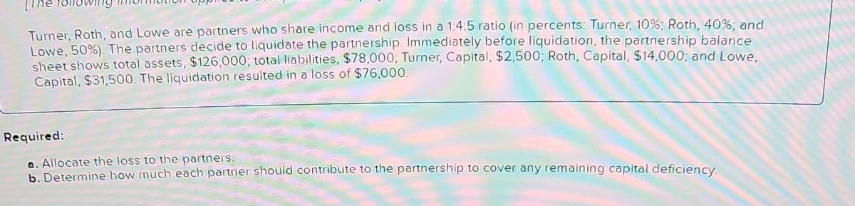 Turner, Roth, and Lowe are partners who share income and loss in a 1:4:5 ratio (in percents: Turner, 10%; Roth, 40%; and
Lowe, 50%). The partners decide to liquidate the partnership. Immediately before liquidation, the partnership balance
sheet shows total assets, $126,000; total liabilities, $78,000; Turner, Capital, $2,500; Roth, Capital, $14,000; and Lowe,
Capital, $31,500. The liquidation resulted in a loss of $76,000.
Required:
a. Allocate the loss to the partners.
b. Determine how much each partner should contribute to the partnership to cover any remaining capital deficiency.