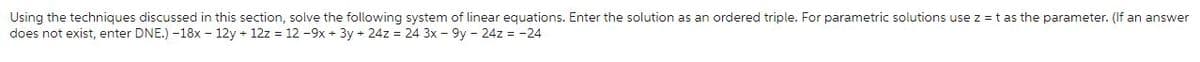 Using the techniques discussed in this section, solve the following system of linear equations. Enter the solution as an ordered triple. For parametric solutions use z = t as the parameter. (If an answer
does not exist, enter DNE.) -18x - 12y + 12z = 12 -9x + 3y + 24z = 24 3x - 9y - 24z = -24