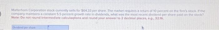 Matterhorn Corporation stock currently sells for $64.33 per share. The market requires a return of 10 percent on the firm's stock. If the
company maintains a constant 5.5 percent growth rate in dividends, what was the most recent dividend per share paid on the stock?
Note: Do not round intermediate calculaqtions and round your answer to 2 decimal places, e.g., 32.16.
Dividend per share