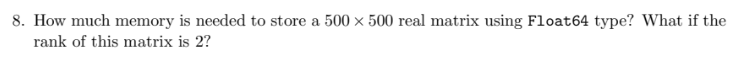 8. How much memory is needed to store a 500 x 500 real matrix using Float64 type? What if the
rank of this matrix is 2?