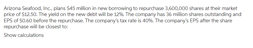 Arizona Seafood, Inc., plans $45 million in new borrowing to repurchase 3,600,000 shares at their market
price of $12.50. The yield on the new debt will be 12%. The company has 36 million shares outstanding and
EPS of $0.60 before the repurchase. The company's tax rate is 40%. The company's EPS after the share
repurchase will be closest to:
Show calculations