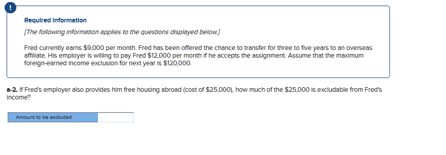 Required Information
[The following information applies to the questions displayed below.]
Fred currently earns $9,000 per month. Fred has been offered the chance to transfer for three to five years to an overseas
affiliate. His employer is willing to pay Fred $12,000 per month if he accepts the assignment. Assume that the maximum
foreign-earned Income exclusion for next year is $120,000.
a-2. If Fred's employer also provides him free housing abroad (cost of $25,000), how much of the $25,000 is excludable from Fred's
Income?
Amount to be excluded