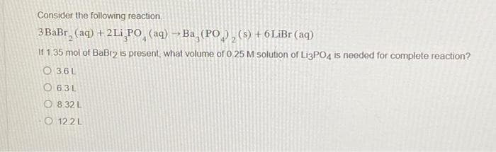 Consider the following reaction.
3BaBr₂ (aq) + 2Li PO (aq) →Ba (PO), (s) +6LiBr (aq)
If 1.35 mol of BaBr2 is present, what volume of 0 25 M solution of Li3PO4 is needed for complete reaction?
O3.6L
O6.3L
O8.32 L
O122L