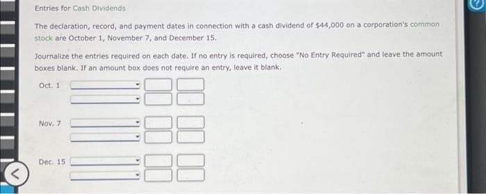 Entries for Cash Dividends
The declaration, record, and payment dates in connection with a cash dividend of $44,000 on a corporation's common
stock are October 1, November 7, and December 15.
Journalize the entries required on each date. If no entry is required, choose "No Entry Required" and leave the amount
boxes blank. If an amount box does not require an entry, leave it blank.
Oct. 1
Nov. 7
Dec. 15