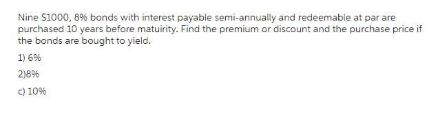 Nine $1000, 8% bonds with interest payable semi-annually and redeemable at par are
purchased 10 years before matuirity. Find the premium or discount and the purchase price if
the bonds are bought to yield.
1) 6%
2)8%
c) 10%