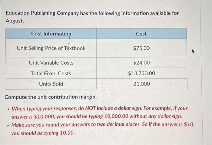 Education Publishing Company has the following information available for
August.
Cost Information
.
Unit Selling Price of Textbook
Unit Variable Costs
Total Fixed Costs
Units Sold
Cost
$75.00
$24.00
$13,730.00
21,000
Compute the unit contribution margin.
.
• When typing your responses, do NOT include a dollar sign. For example, if your
answer is $10,000, you should be typing 10,000.00 without any dollar sign.
Make sure you round your answers to two decimal places. So if the answer is $10,
you should be typing 10.00.