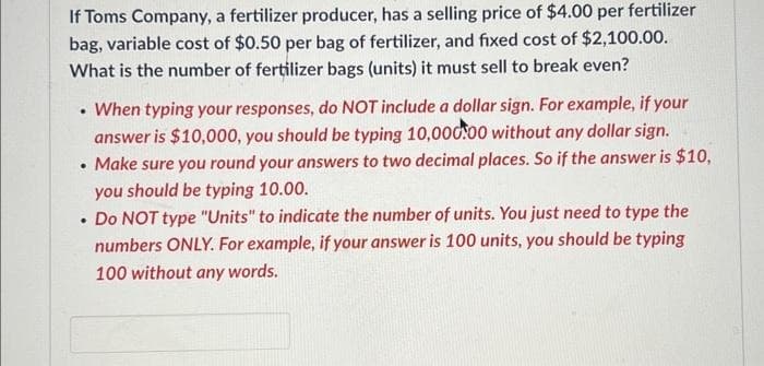 If Toms Company, a fertilizer producer, has a selling price of $4.00 per fertilizer
bag, variable cost of $0.50 per bag of fertilizer, and fixed cost of $2,100.00.
What is the number of fertilizer bags (units) it must sell to break even?
When typing your responses, do NOT include a dollar sign. For example, if your
answer is $10,000, you should be typing 10,000.00 without any dollar sign.
Make sure you round your answers to two decimal places. So if the answer is $10,
you should be typing 10.00.
• Do NOT type "Units" to indicate the number of units. You just need to type the
numbers ONLY. For example, if your answer is 100 units, you should be typing
100 without any words.
.
.