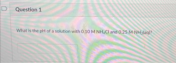 Question 1
What is the pH of a solution with 0.10 M NH4Cl and 0.25 M NH3(aq)?