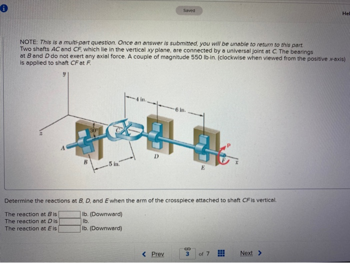 0
A
NOTE: This is a multi-part question. Once an answer is submitted, you will be unable to return to this part.
Two shafts AC and CF, which lie in the vertical xy plane, are connected by a universal joint at C. The bearings
at B and D do not exert any axial force. A couple of magnitude 550 lb-in. (clockwise when viewed from the positive x-axis)
is applied to shaft CF at F
B
.5 int
Saved
< Prev
·6 in.
Determine the reactions at B, D, and Ewhen the arm of the crosspiece attached to shaft CF is vertical.
The reaction at Bis
The reaction at Dis
The reaction at E is
Ib. (Downward)
lb.
Ib. (Downward)
E
3
of 7
Hel
Next>