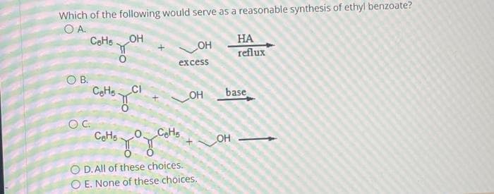 Which of the following would serve as a reasonable synthesis of ethyl benzoate?
О А.
CeHs
OH
O B.
SOC
сонода
CeH5
здан
-OH
excess
LO C₂H₂
_OH
O D. All of these choices.
O E. None of these choices.
НА
reflux
base
OH