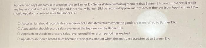 Appalachian Toy Company sells wooden toys to Banner Elk General Store with an agreement that Banner Elk can return for full credit
any toys not sold within a 3-month period. Historically, Banner Elk has returned approximately 20% of the toys from Appalachian. How
should Appalachian record sales to Banner Elk?
Appalachian should record sales revenue net of estimated returns when the goods are transferred to Banner Elk
O Appalachian should record sales revenue as the toys are sold by Banner Elk.
O Appalachian should not record sales revenue until the return period has expired.
O Appalachian should record sales revenue at the gross amount when the goods are transferred to Banner Elk.