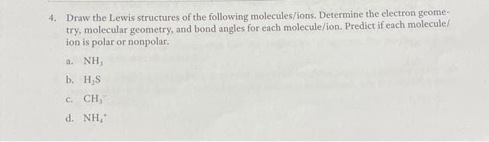 4. Draw the Lewis structures of the following molecules/ions. Determine the electron geome-
try, molecular geometry, and bond angles for each molecule/ion. Predict if each molecule/
ion is polar or nonpolar.
a.NH,
b. H₂S
c. CH,
d. NH