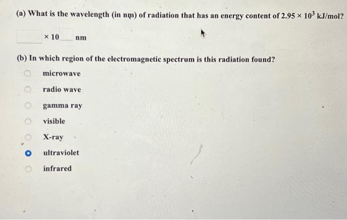 (a) What is the wavelength (in nm) of radiation that has an energy content of 2.95 × 10³ kJ/mol?
× 10
(b) In which region of the electromagnetic spectrum is this radiation found?
nm
microwave
radio wave
gamma ray
visible
X-ray
ultraviolet
infrared