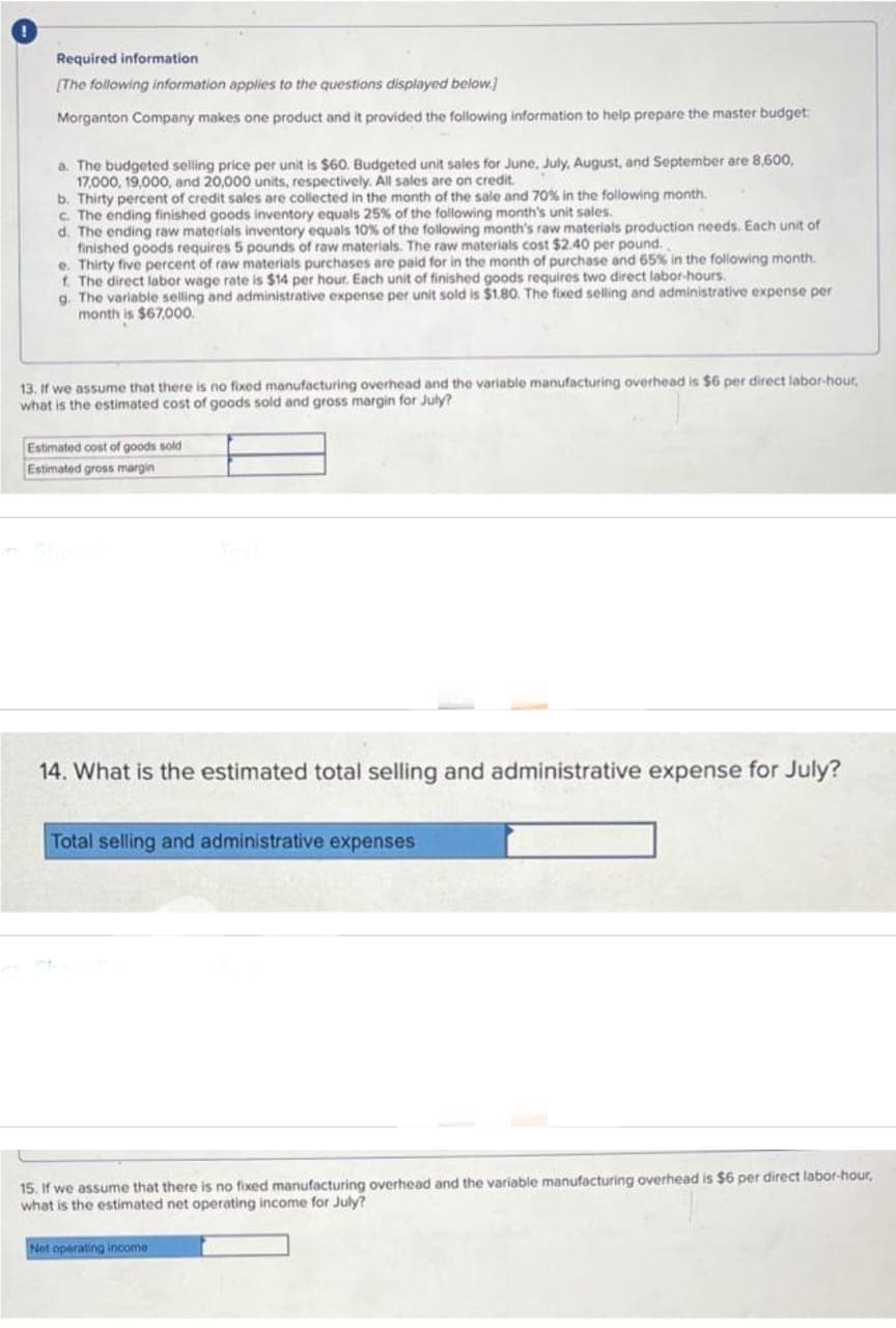 Required information
[The following information applies to the questions displayed below.]
Morganton Company makes one product and it provided the following information to help prepare the master budget:
a. The budgeted selling price per unit is $60. Budgeted unit sales for June, July, August, and September are 8,600,
17,000, 19,000, and 20,000 units, respectively. All sales are on credit.
b. Thirty percent of credit sales are collected in the month of the sale and 70% in the following month.
c. The ending finished goods inventory equals 25% of the following month's unit sales.
d. The ending raw materials inventory equals 10% of the following month's raw materials production needs. Each unit of
finished goods requires 5 pounds of raw materials. The raw materials cost $2.40 per pound.
e. Thirty five percent of raw materials purchases are paid for in the month of purchase and 65% in the following month.
f. The direct labor wage rate is $14 per hour. Each unit of finished goods requires two direct labor-hours.
g. The variable selling and administrative expense per unit sold is $1.80. The fixed selling and administrative expense per
month is $67,000.
13. If we assume that there is no fixed manufacturing overhead and the variable manufacturing overhead is $6 per direct labor-hour,
what is the estimated cost of goods sold and gross margin for July?
Estimated cost of goods sold
Estimated gross margin
14. What is the estimated total selling and administrative expense for July?
Total selling and administrative expenses
15. If we assume that there is no fixed manufacturing overhead and the variable manufacturing overhead is $6 per direct labor-hour,
what is the estimated net operating income for July?
Net operating income