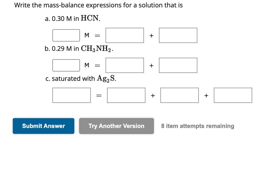 Write the mass-balance expressions for a solution that is
a. 0.30 M in HCN.
M
=
b. 0.29 M in CH3NH2.
Submit Answer
M =
c. saturated with Ag2 S.
=
Try Another Version
+
+
+
8 item attempts remaining