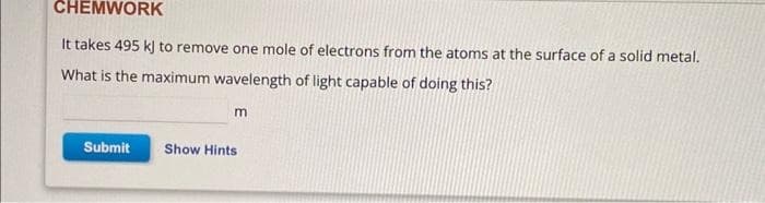 CHEMWORK
It takes 495 kJ to remove one mole of electrons from the atoms at the surface of a solid metal.
What is the maximum wavelength of light capable of doing this?
Submit
m
Show Hints