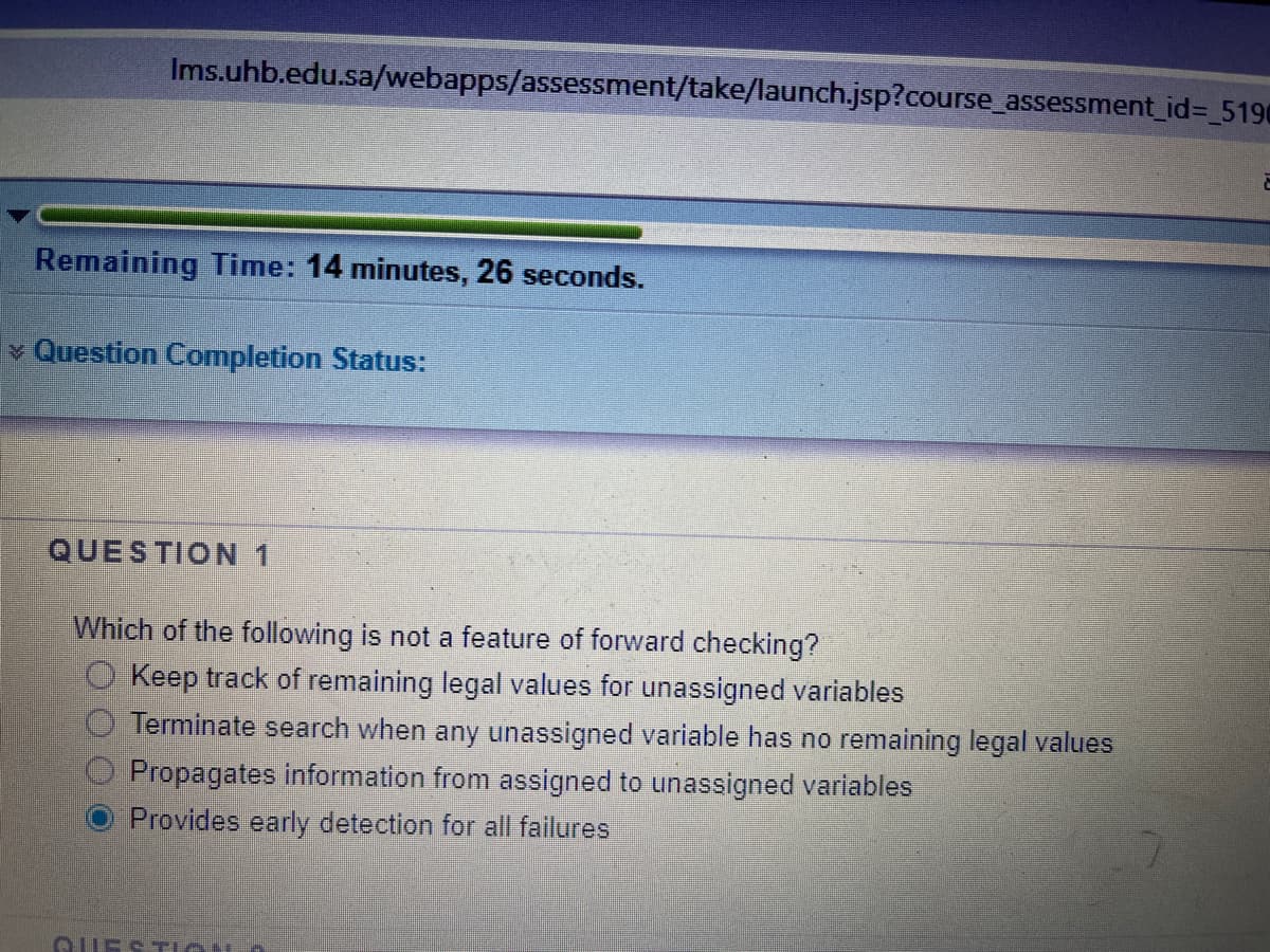 Ims.uhb.edu.sa/webapps/assessment/take/launch.jsp?course_assessment_id= 5190
Remaining Time: 14 minutes, 26 seconds.
v Question Completion Status:
QUESTION 1
Which of the following is not a feature of forward checking?
O Keep track of remaining legal values for unassigned variables
Terminate search when any unassigned variable has no remaining legal values
Propagates information from assigned to unassigned variables
Provides early detection for all failures
GUESTiON O
