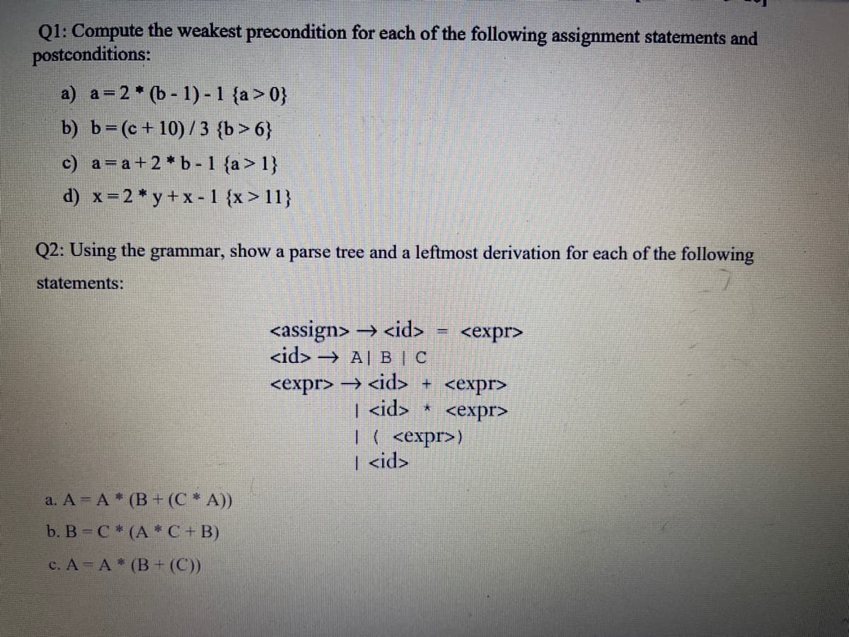 Q1: Compute the weakest precondition for each of the following assignment statements and
postconditions:
a) a=2* (b - 1) -1 {a > 0}
b) b=(c+10)/3 {b>6}
c) a=a+2*b-1 {a > 1}
d) x=2* y+ x -1 {x > 11}
Q2: Using the grammar, show a parse tree and a leftmost derivation for each of the following
statements:
<assign> → <id>
<id> → A| BI C
<expr>
<expr> → <id> + <expr>
| <id>
<еxpr>
|( <expr>)
<id>
1.
a. A = A * (B + (C * A))
b. B C* (A * C+ B)
с. А - А * (В + (C))
