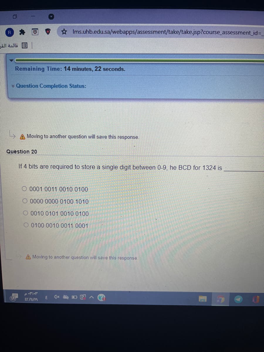 * Ims.uhb.edu.sa/webapps/assessment/take/take.jsp?course_assessment_id%3D
B قائمة القر
Remaining Time: 14 minutes, 22 seconds.
¥ Question Completion Status:
A Moving to another question will save this response.
Quèstion 20
If 4 bits are required to store a single digit between 0-9, he BCD for 1324 is
O 0001 0011 0010 0100
O 0000 0000 0100 1010
O 0010 0101 0010 0100
O 0100 0010 0011 0001
A Moving to another question will save this response.
ET 1/19
