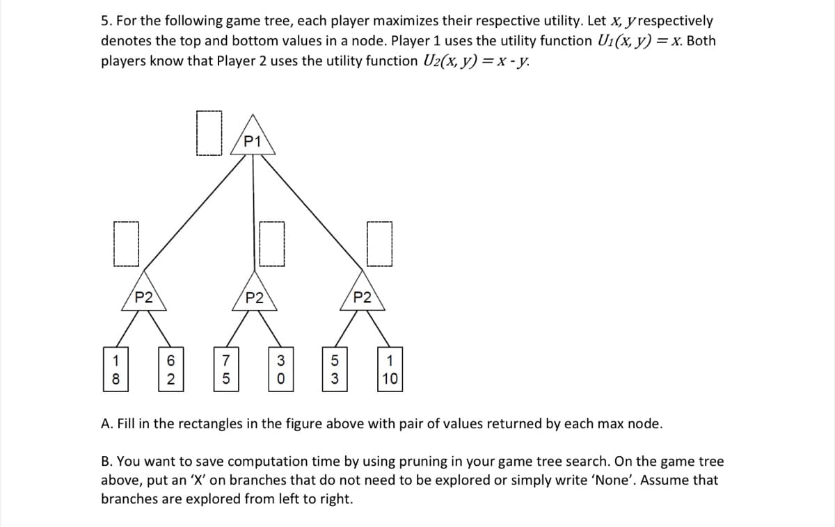 5. For the following game tree, each player maximizes their respective utility. Let x, y respectively
denotes the top and bottom values in a node. Player 1 uses the utility function U1(x, y) = x. Both
players know that Player 2 uses the utility function U2(x, y) = x - y.
DA
P1
P2
P2
P2
1
7
3
1
3
10
A. Fill in the rectangles in the figure above with pair of values returned by each max node.
B. You want to save computation time by using pruning in your game tree search. On the game tree
above, put an 'X' on branches that do not need to be explored or simply write 'None'. Assume that
branches are explored from left to right.
