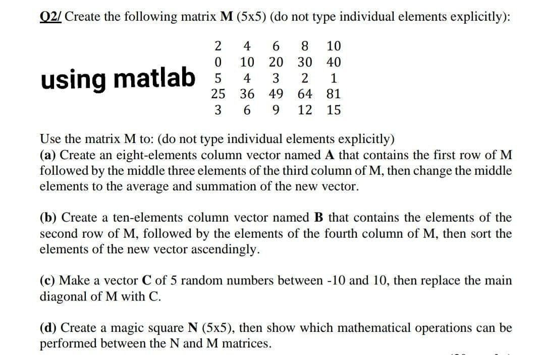 Q2/ Create the following matrix M (5x5) (do not type individual elements explicitly):
2
4
6.
8
10
10
20
30
40
using matlab 5
4
3
2
1
25
36 49
64
81
3
6.
9.
12
15
Use the matrix M to: (do not type individual elements explicitly)
(a) Create an eight-elements column vector named A that contains the first row of M
followed by the middle three elements of the third column of M, then change the middle
elements to the average and summation of the new vector.
(b) Create a ten-elements column vector named B that contains the elements of the
second row of M, followed by the elemer
elements of the new vector ascendingly.
of the fourth column of M, then sort the
(c) Make a vector C of 5 random numbers between -10 and 10, then replace the main
diagonal of M with C.
(d) Create a magic square N (5x5), then show which mathematical operations can be
performed between the N and M matrices.
