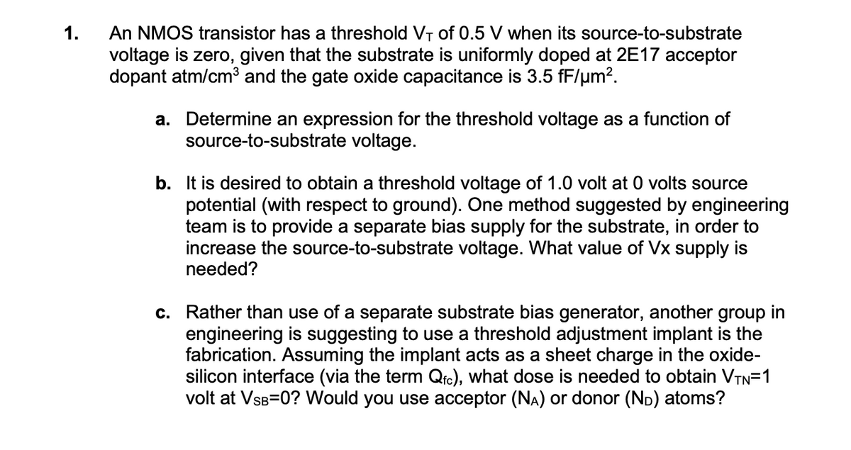 1.
An NMOS transistor has a threshold V₁ of 0.5 V when its source-to-substrate
voltage is zero, given that the substrate is uniformly doped at 2E17 acceptor
dopant atm/cm³ and the gate oxide capacitance is 3.5 fF/µm².
a. Determine an expression for the threshold voltage as a function of
source-to-substrate voltage.
b. It is desired to obtain a threshold voltage of 1.0 volt at 0 volts source
potential (with respect to ground). One method suggested by engineering
team is to provide a separate bias supply for the substrate, in order to
increase the source-to-substrate voltage. What value of Vx supply is
needed?
c. Rather than use of a separate substrate bias generator, another group in
engineering is suggesting to use a threshold adjustment implant is the
fabrication. Assuming the implant acts as a sheet charge in the oxide-
silicon interface (via the term Qfc), what dose is needed to obtain VTN=1
volt at VSB=0? Would you use acceptor (NA) or donor (ND) atoms?