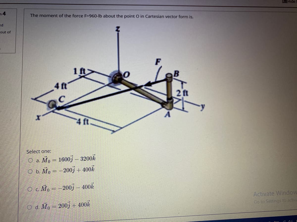 EHide
n4
The moment of the force F=960-lb about the point O in Cartesian vector form is.
ed
out of
1 ft>
4 ft
2 ft
4 ft
Select one:
O a. Mo = 1600j – 3200k
O b. Mo = –200j + 400k
O c. Mo = -200j – 400k
Activate Window
Go to Settings to activ
O d. Mo = 2003 + 400k
