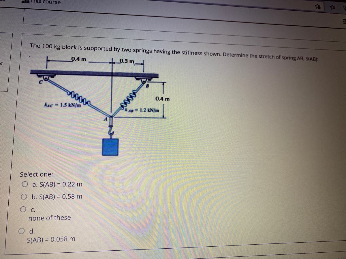 TTThis course
The 100 kg block is supported by two springs having the stiffness shown. Determine the stretch of spring AB, S(AB):
0.4 m
0.3 m.
of
0.4 m
kAc-1.5 kN/m
kA 1.2 &N/m
Select one:
O a. S(AB) = 0.22 m
O b. S(AB) = 0.58 m
O c.
none of these
O d.
S(AB) = 0.058 m
