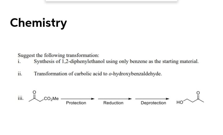 Chemistry
Suggest the following transformation:
i.
Synthesis of 1,2-diphenylethanol using only benzene as the starting material.
ii.
Transformation of carbolic acid to o-hydroxybenzaldehyde.
CO,Me
Protection
Reduction
Deprotection
но
