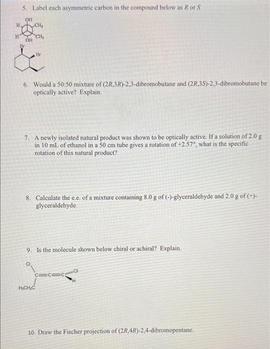 5. Label each asymmetric carbon in the compound below as R or S
OH
H CH,
CH,
Br
Br
6. Would a 50:50 mixture of (2R,3R)-2,3-dibromobutane and (2R,35)-2,3-dibromobutane be
optically active? Explain.
7. A newly isolated natural product was shown to be optically active. If a solution of 2.0 g
in 10 mL of ethanol in a 50 cm tube gives a rotation of +2.57°, what is the specific
rotation of this natural product?
8. Calculate the e.e. of a mixture containing 8.0 g of (-)-glyceraldehyde and 2.0 g of (+)-
glyceraldehyde.
9. Is the molecule shown below chiral or achiral? Explain.
C CC w
H.
HCHC
10. Draw the Fischer projection of (2R,4R)-2,4-dibromopentane.
